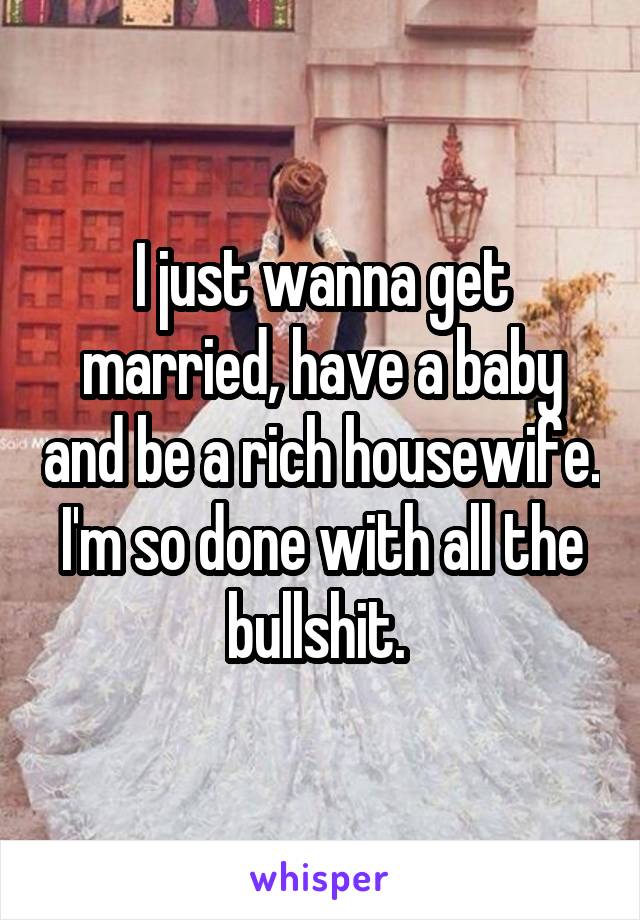 I just wanna get married, have a baby and be a rich housewife. I'm so done with all the bullshit. 