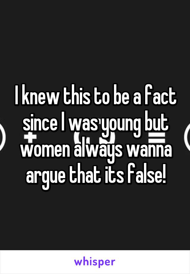 I knew this to be a fact since I was young but women always wanna argue that its false!