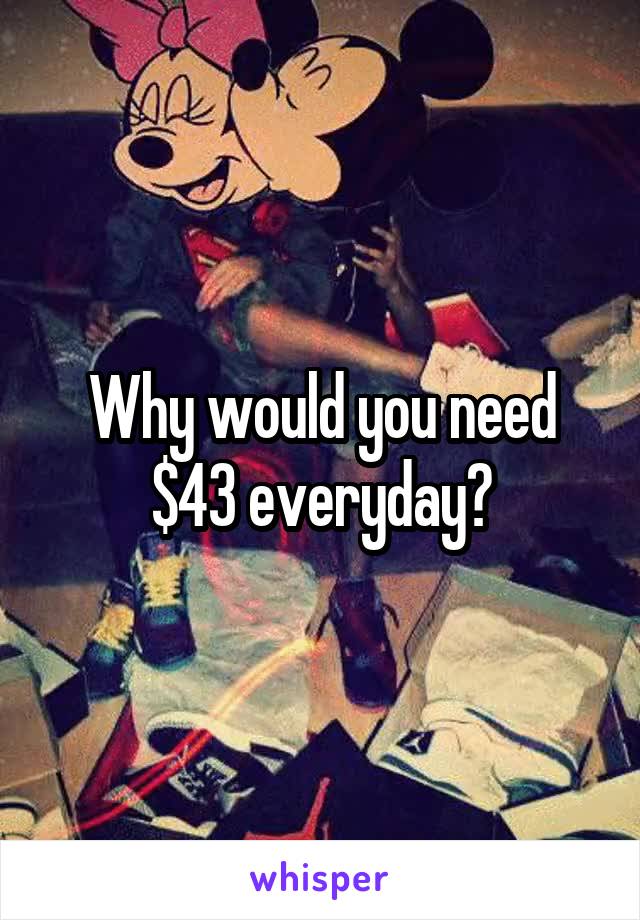 Why would you need $43 everyday?