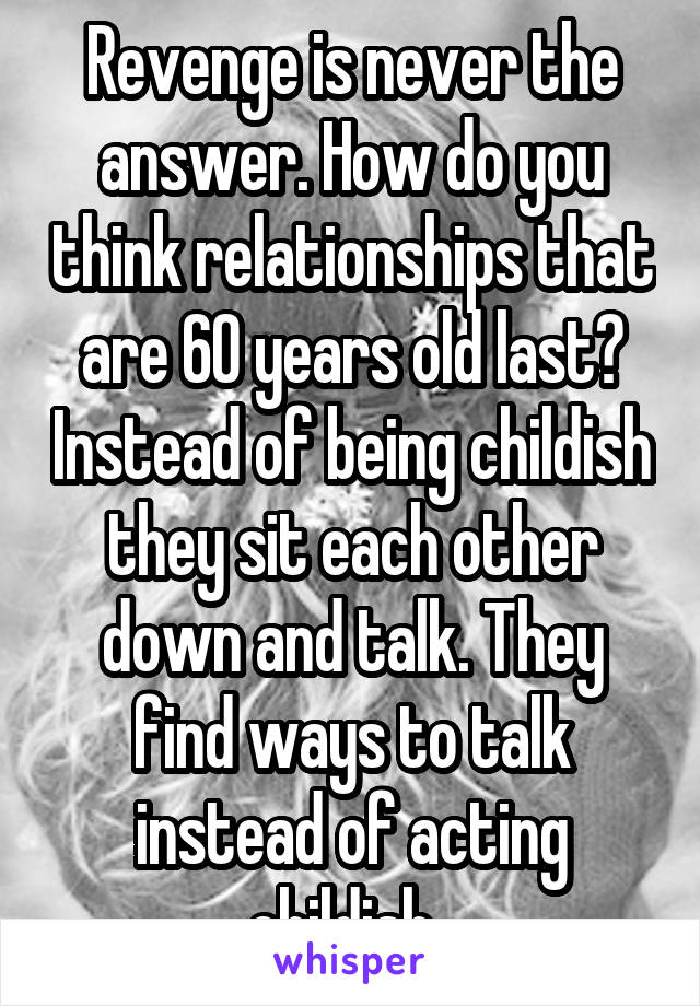 Revenge is never the answer. How do you think relationships that are 60 years old last? Instead of being childish they sit each other down and talk. They find ways to talk instead of acting childish. 