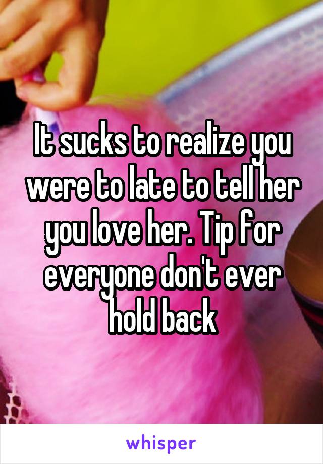 It sucks to realize you were to late to tell her you love her. Tip for everyone don't ever hold back