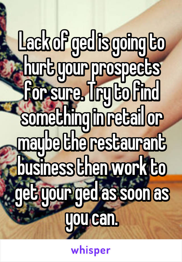 Lack of ged is going to hurt your prospects for sure. Try to find something in retail or maybe the restaurant business then work to get your ged as soon as you can.