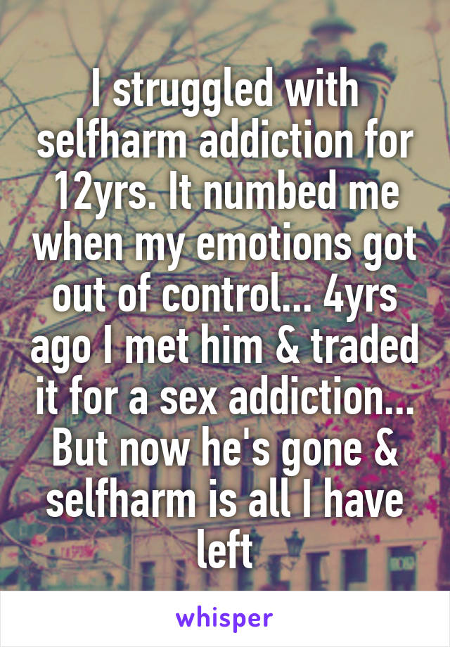 I struggled with selfharm addiction for 12yrs. It numbed me when my emotions got out of control... 4yrs ago I met him & traded it for a sex addiction... But now he's gone & selfharm is all I have left