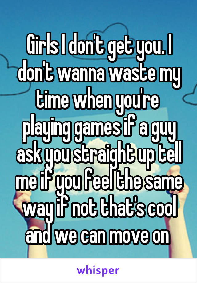 Girls I don't get you. I don't wanna waste my time when you're  playing games if a guy ask you straight up tell me if you feel the same way if not that's cool and we can move on 