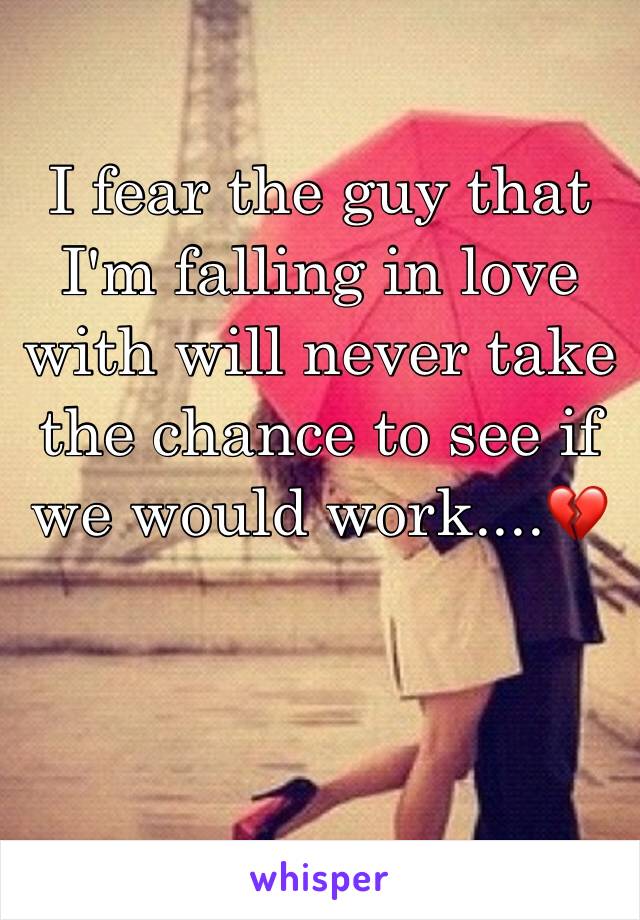 I fear the guy that I'm falling in love with will never take the chance to see if we would work....💔