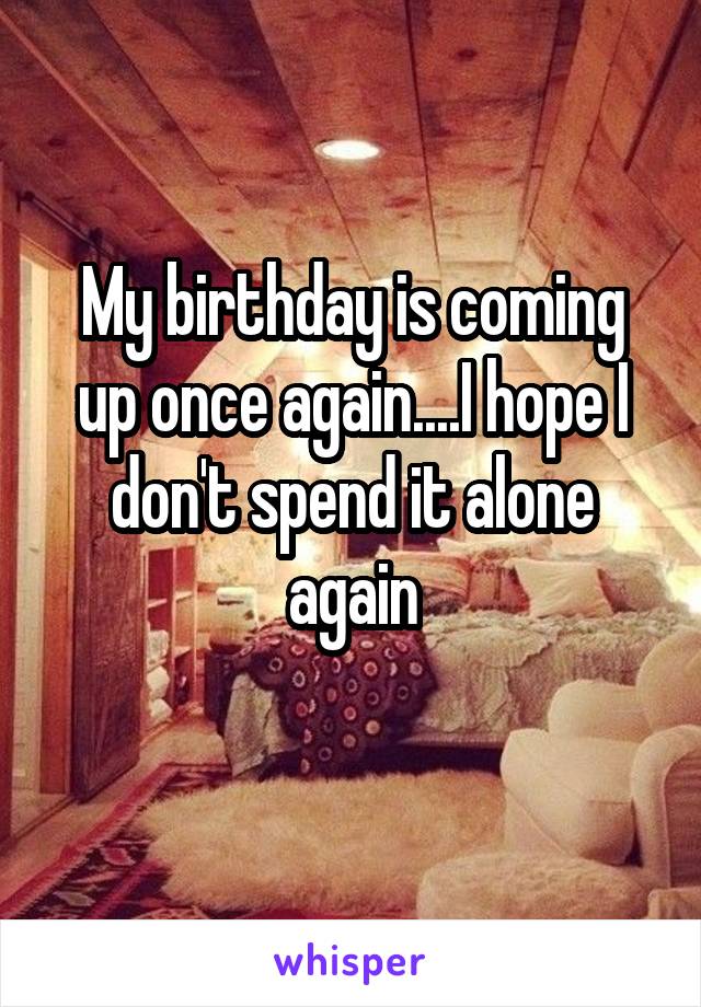 My birthday is coming up once again....I hope I don't spend it alone again
