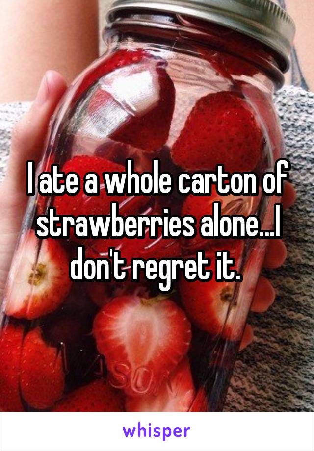 I ate a whole carton of strawberries alone...I don't regret it. 