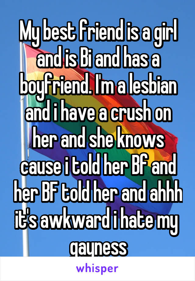 My best friend is a girl and is Bi and has a boyfriend. I'm a lesbian and i have a crush on her and she knows cause i told her Bf and her BF told her and ahhh it's awkward i hate my 
gayness