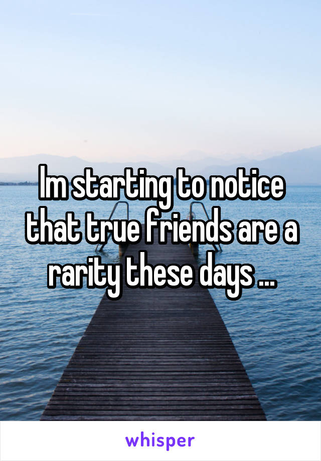 Im starting to notice that true friends are a rarity these days ...