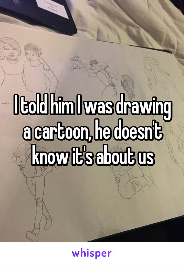 I told him I was drawing a cartoon, he doesn't know it's about us