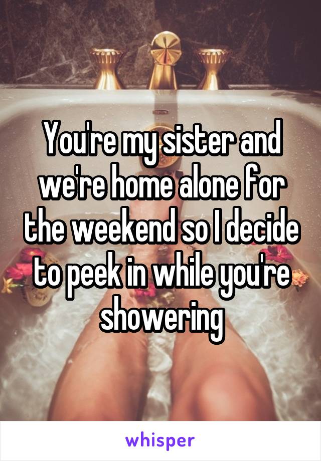 You're my sister and we're home alone for the weekend so I decide to peek in while you're showering