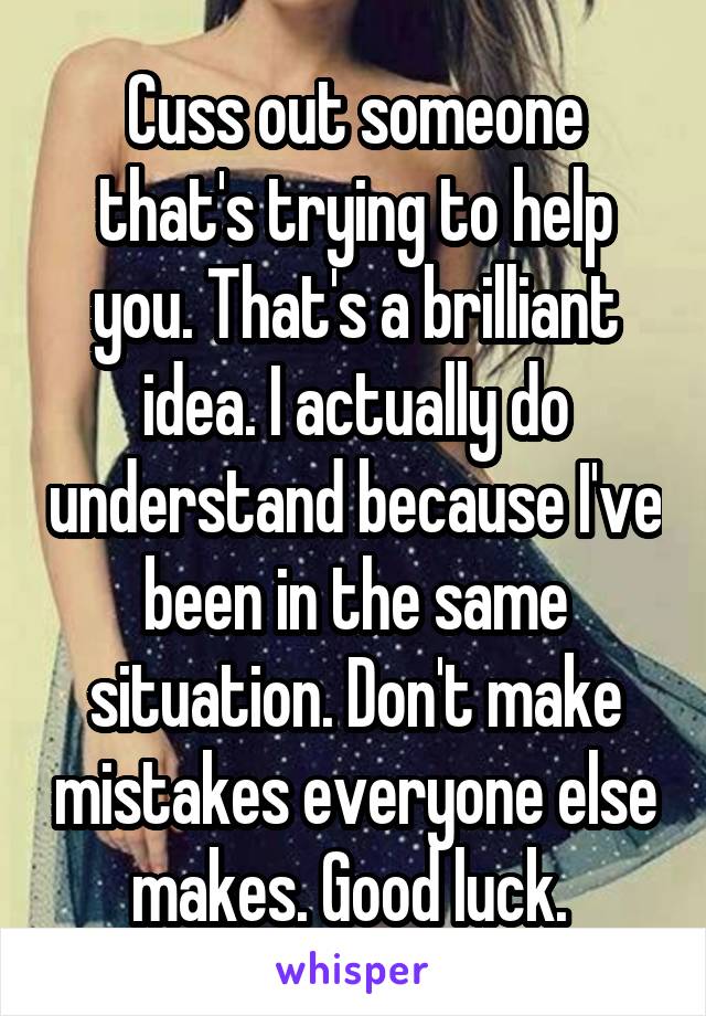 Cuss out someone that's trying to help you. That's a brilliant idea. I actually do understand because I've been in the same situation. Don't make mistakes everyone else makes. Good luck. 