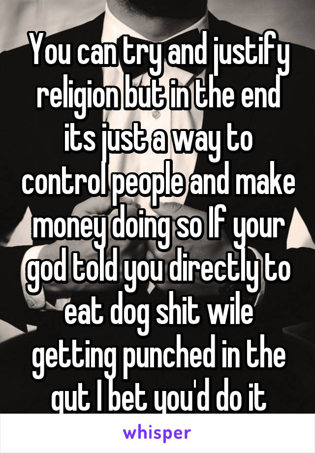 You can try and justify religion but in the end its just a way to control people and make money doing so If your god told you directly to eat dog shit wile getting punched in the gut I bet you'd do it