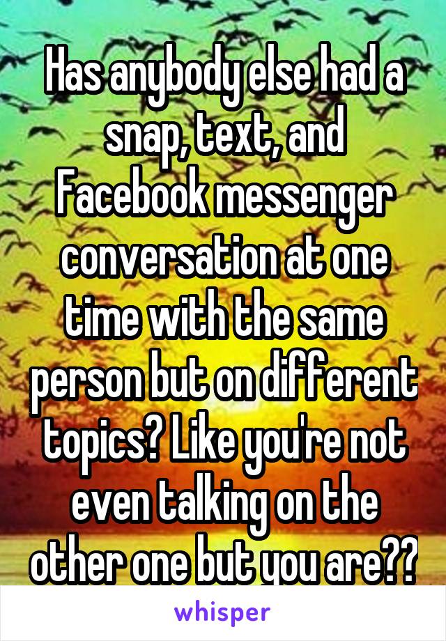 Has anybody else had a snap, text, and Facebook messenger conversation at one time with the same person but on different topics? Like you're not even talking on the other one but you are??