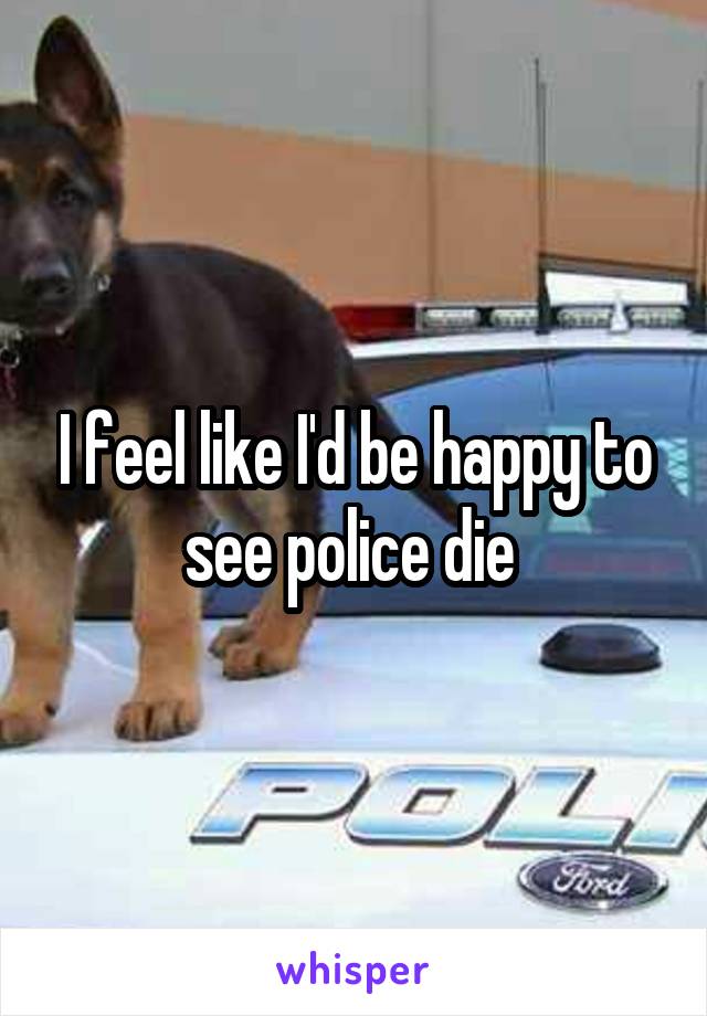 I feel like I'd be happy to see police die 