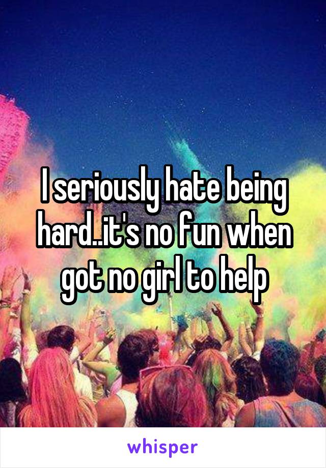 I seriously hate being hard..it's no fun when got no girl to help