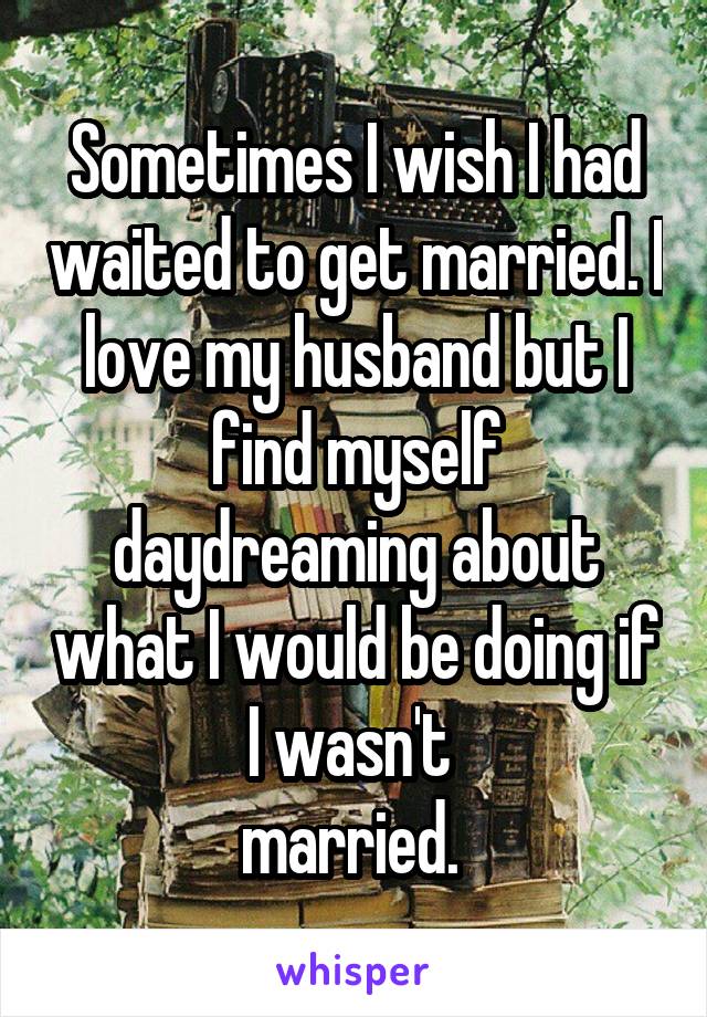 Sometimes I wish I had waited to get married. I love my husband but I find myself daydreaming about what I would be doing if I wasn't 
married. 