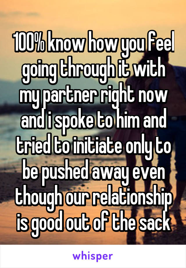 100% know how you feel going through it with my partner right now and i spoke to him and tried to initiate only to be pushed away even though our relationship is good out of the sack