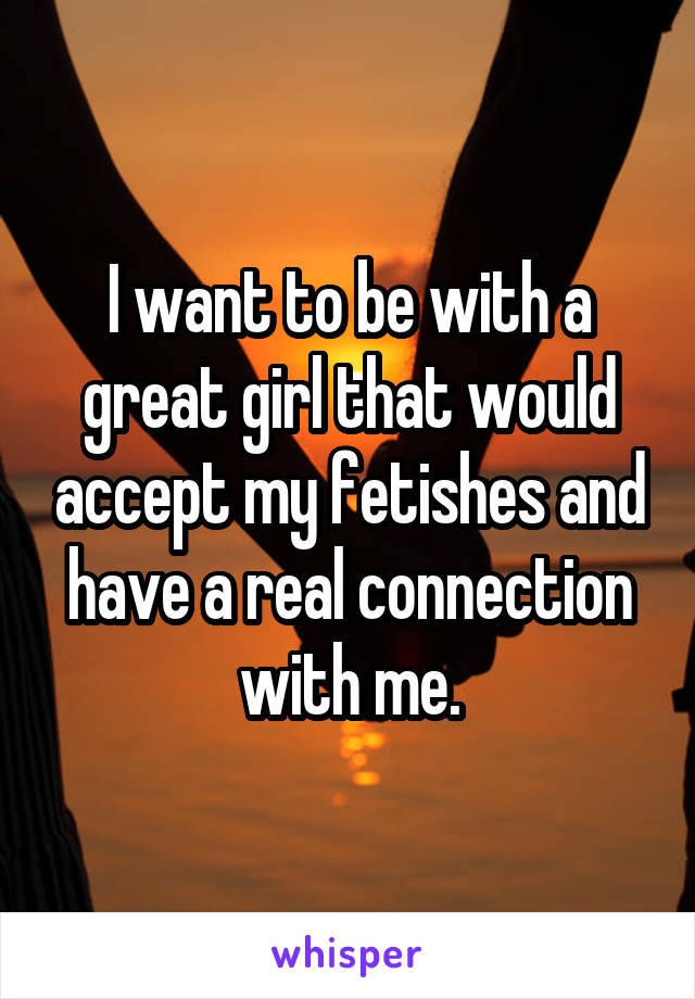 I want to be with a great girl that would accept my fetishes and have a real connection with me.