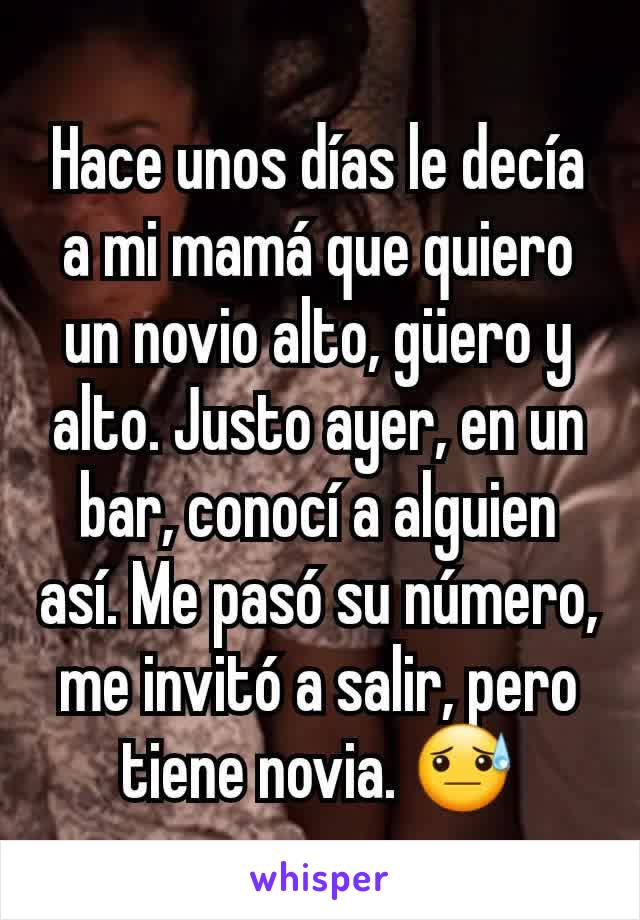 Hace unos días le decía a mi mamá que quiero un novio alto, güero y alto. Justo ayer, en un bar, conocí a alguien así. Me pasó su número, me invitó a salir, pero tiene novia. 😓