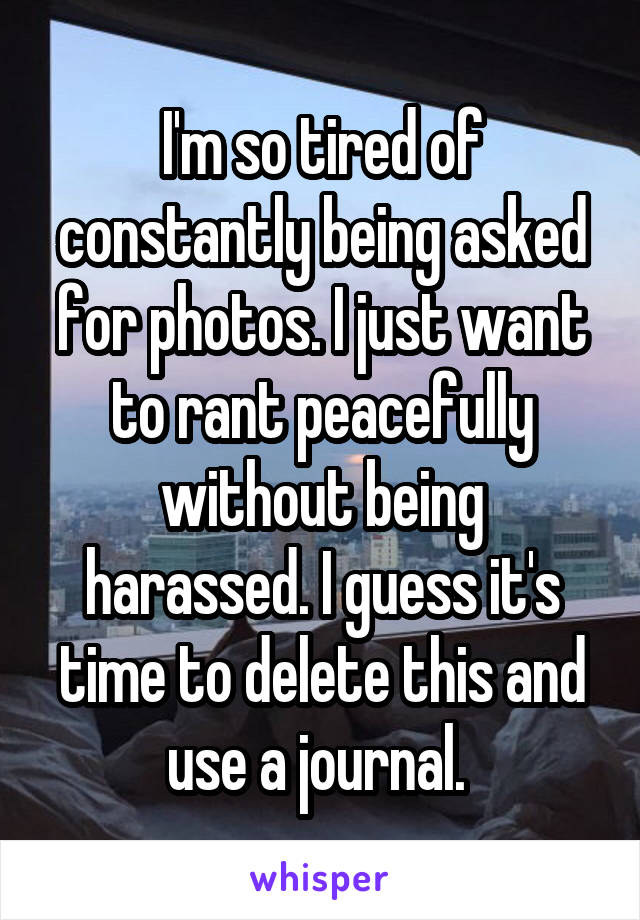 I'm so tired of constantly being asked for photos. I just want to rant peacefully without being harassed. I guess it's time to delete this and use a journal. 