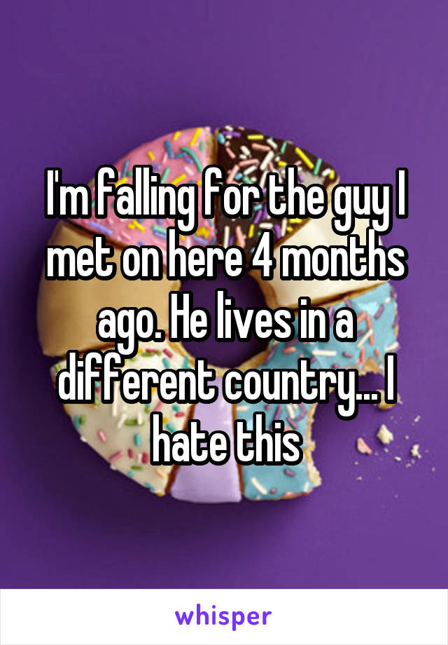 I'm falling for the guy I met on here 4 months ago. He lives in a different country... I hate this