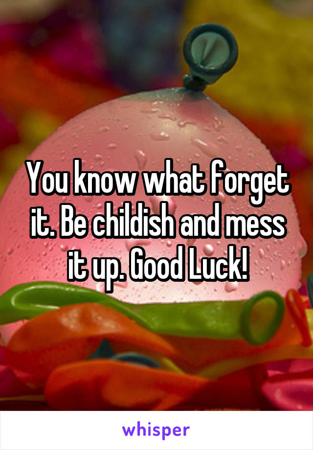 You know what forget it. Be childish and mess it up. Good Luck!