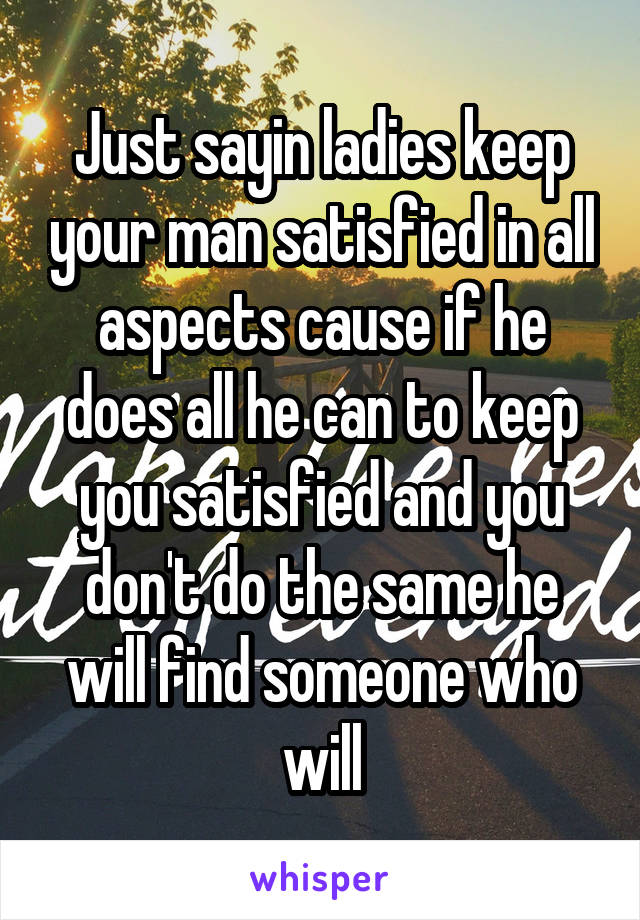 Just sayin ladies keep your man satisfied in all aspects cause if he does all he can to keep you satisfied and you don't do the same he will find someone who will