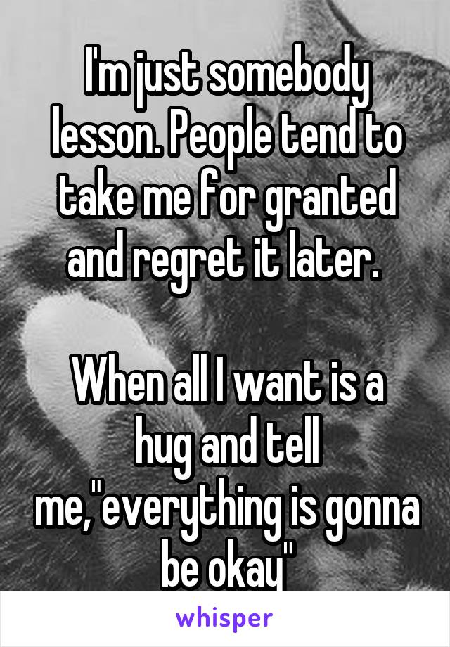 I'm just somebody lesson. People tend to take me for granted and regret it later. 

When all I want is a hug and tell me,"everything is gonna be okay"