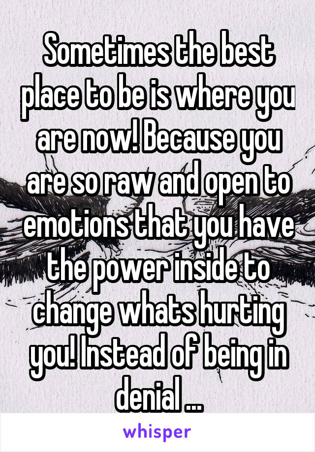 Sometimes the best place to be is where you are now! Because you are so raw and open to emotions that you have the power inside to change whats hurting you! Instead of being in denial ...