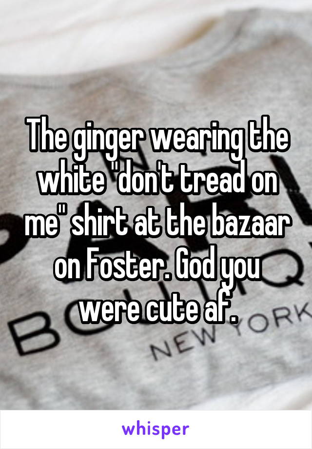 The ginger wearing the white "don't tread on me" shirt at the bazaar on Foster. God you were cute af.