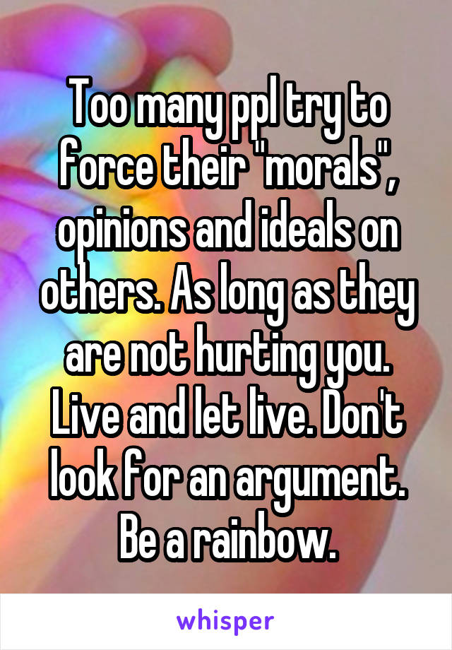 Too many ppl try to force their "morals", opinions and ideals on others. As long as they are not hurting you. Live and let live. Don't look for an argument. Be a rainbow.