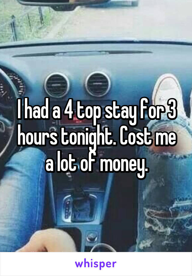 I had a 4 top stay for 3 hours tonight. Cost me a lot of money.