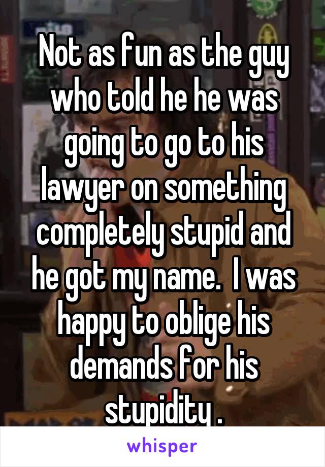 Not as fun as the guy who told he he was going to go to his lawyer on something completely stupid and he got my name.  I was happy to oblige his demands for his stupidity .