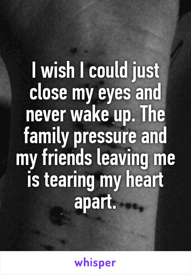 I wish I could just close my eyes and never wake up. The family pressure and my friends leaving me is tearing my heart apart.