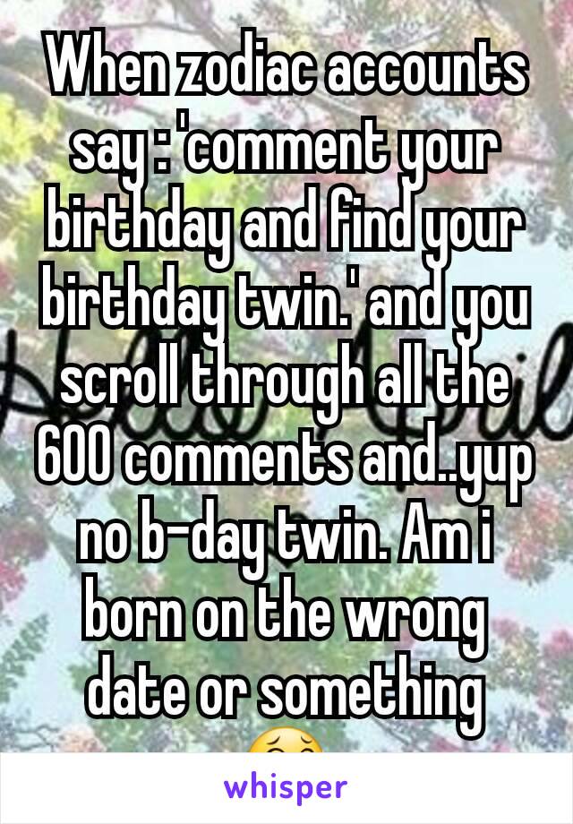 When zodiac accounts say : 'comment your birthday and find your birthday twin.' and you scroll through all the 600 comments and..yup no b-day twin. Am i born on the wrong date or something 😂