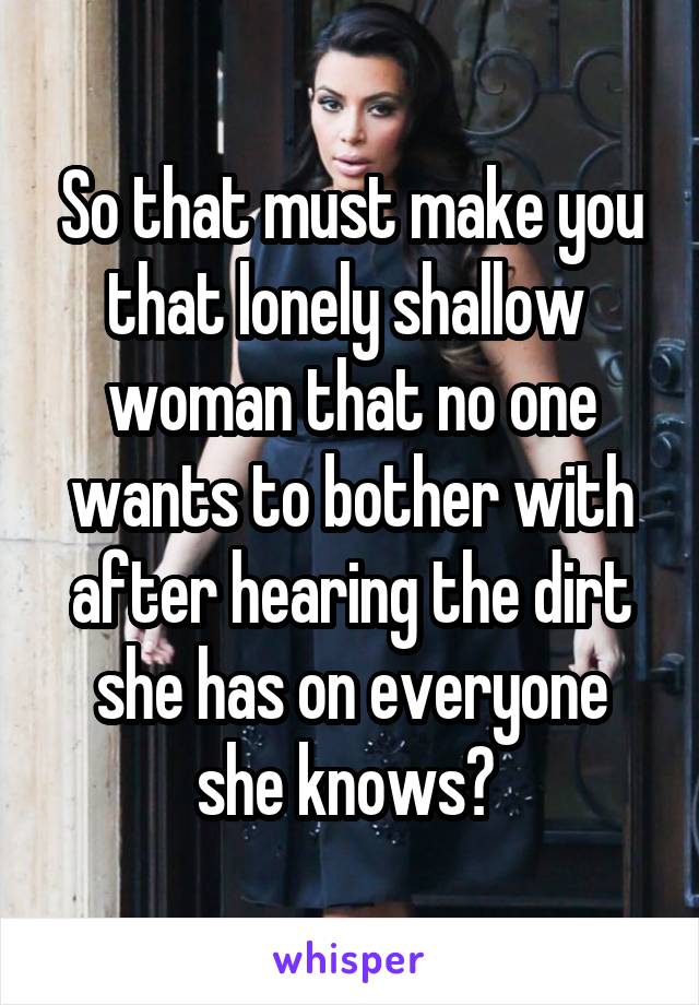 So that must make you that lonely shallow  woman that no one wants to bother with after hearing the dirt she has on everyone she knows? 