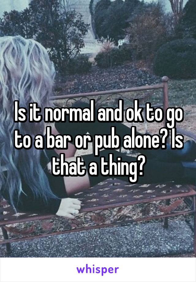 Is it normal and ok to go to a bar or pub alone? Is that a thing?