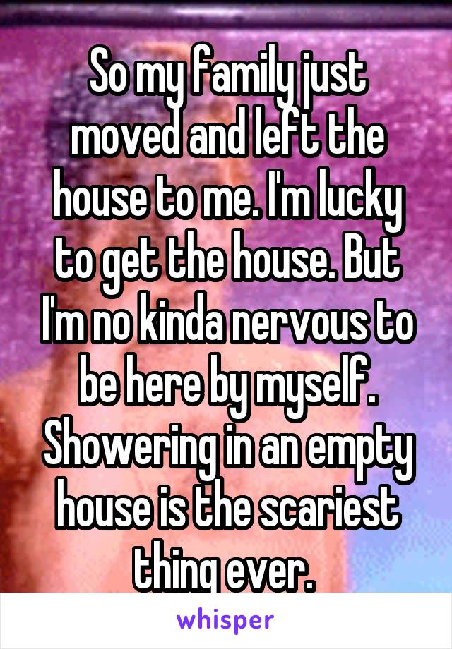 So my family just moved and left the house to me. I'm lucky to get the house. But I'm no kinda nervous to be here by myself. Showering in an empty house is the scariest thing ever. 