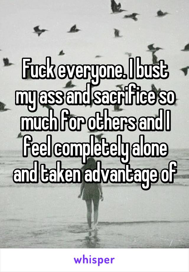 Fuck everyone. I bust my ass and sacrifice so much for others and I feel completely alone and taken advantage of 