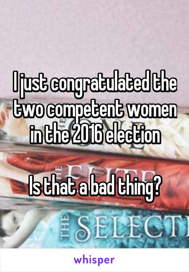 I just congratulated the two competent women in the 2016 election

Is that a bad thing?