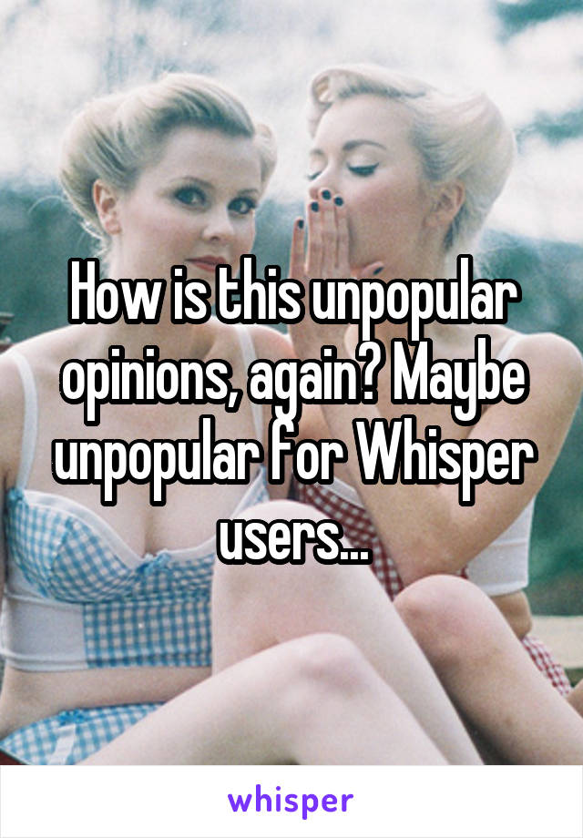 How is this unpopular opinions, again? Maybe unpopular for Whisper users...