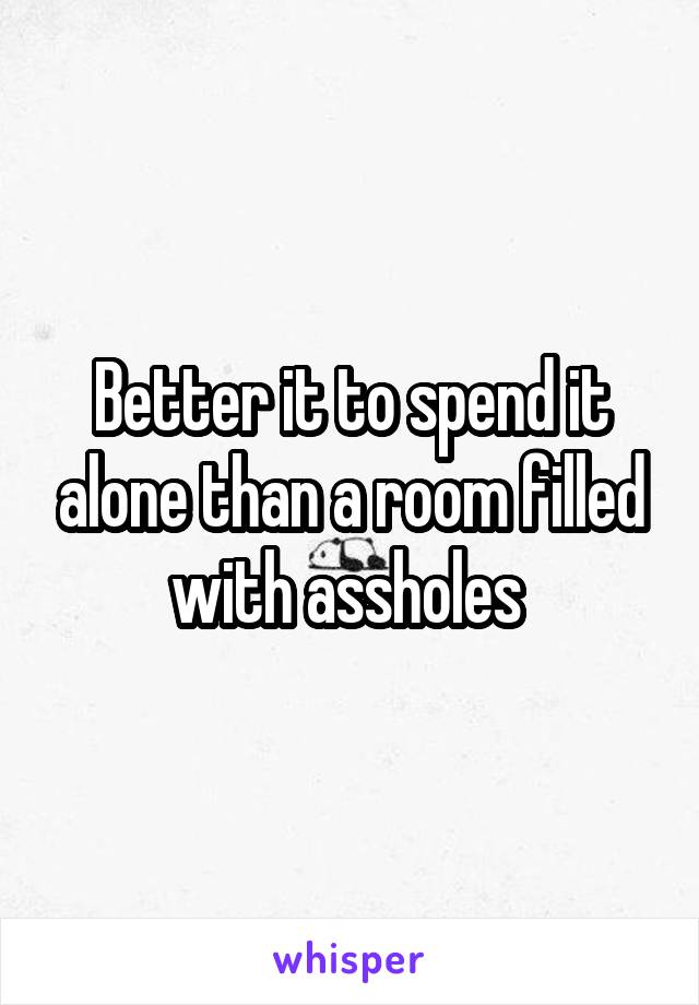 Better it to spend it alone than a room filled with assholes 