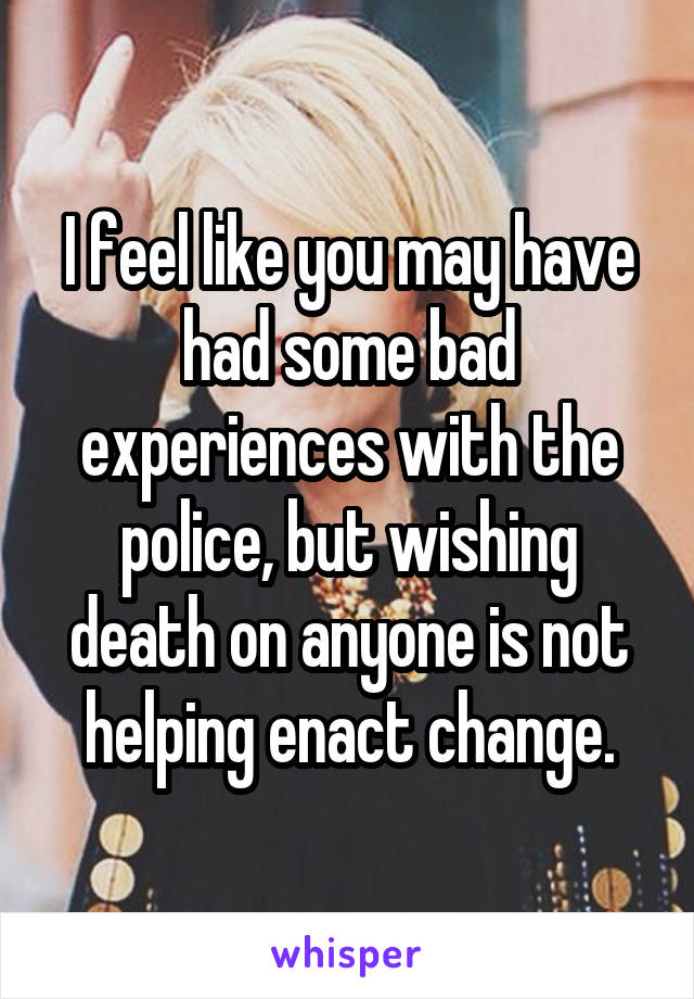 I feel like you may have had some bad experiences with the police, but wishing death on anyone is not helping enact change.