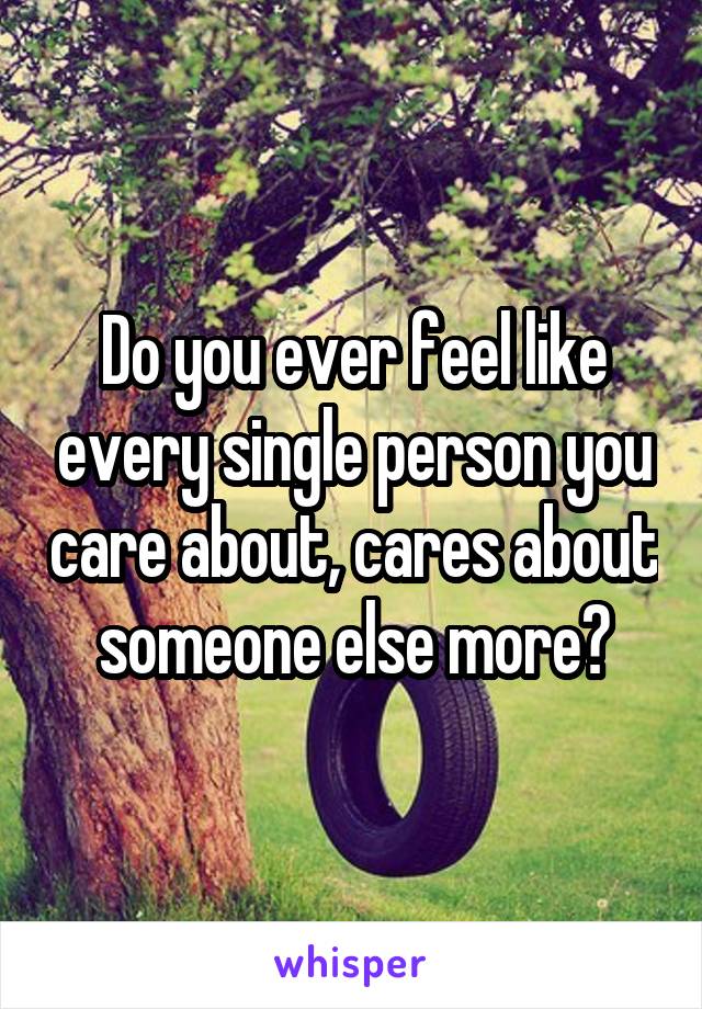 Do you ever feel like every single person you care about, cares about someone else more?