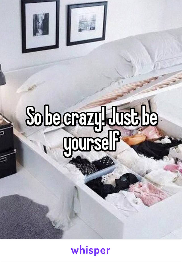 So be crazy! Just be yourself