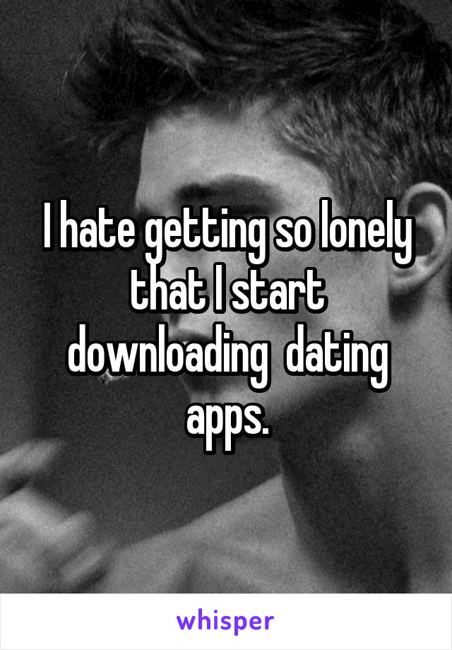 I hate getting so lonely that I start downloading  dating apps.