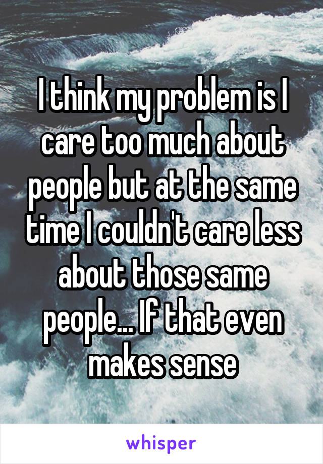 I think my problem is I care too much about people but at the same time I couldn't care less about those same people... If that even makes sense