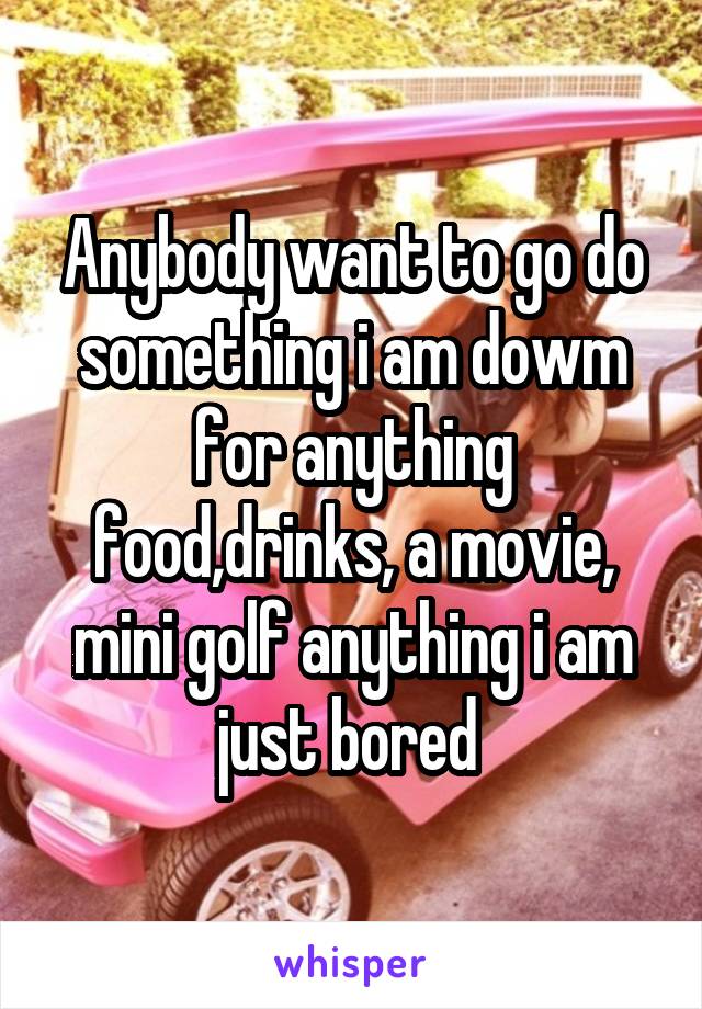 Anybody want to go do something i am dowm for anything food,drinks, a movie, mini golf anything i am just bored 