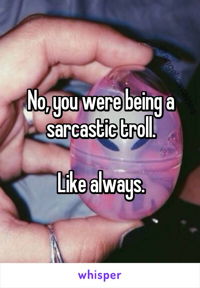 No, you were being a sarcastic troll.

Like always.